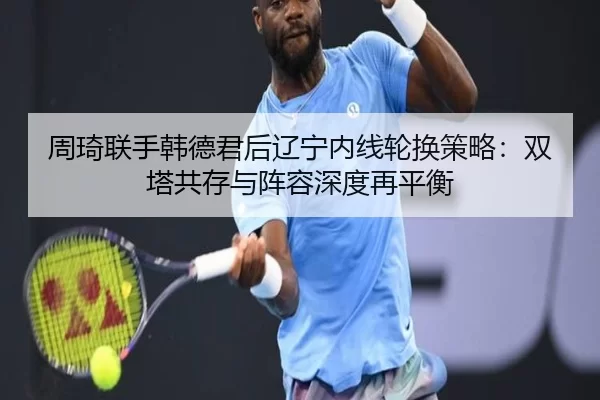 周琦联手韩德君后辽宁内线轮换策略：双塔共存与阵容深度再平衡